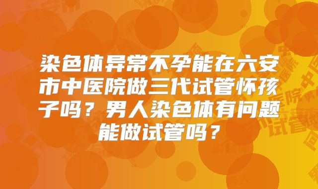 染色体异常不孕能在六安市中医院做三代试管怀孩子吗？男人染色体有问题能做试管吗？