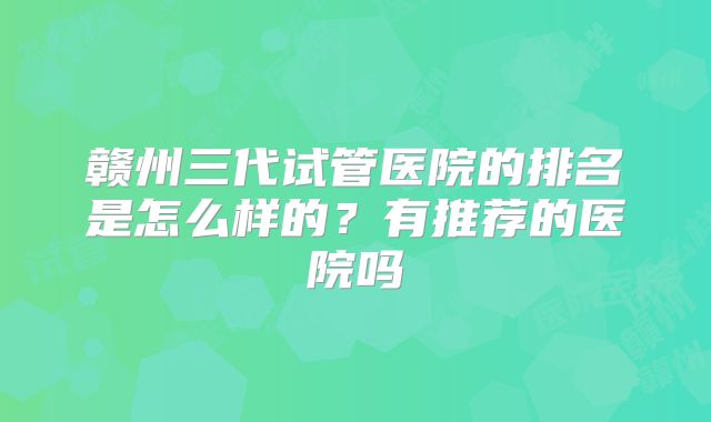 赣州三代试管医院的排名是怎么样的？有推荐的医院吗