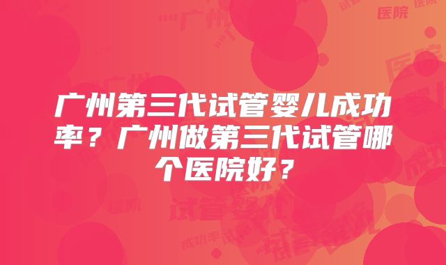 广州第三代试管婴儿成功率？广州做第三代试管哪个医院好？