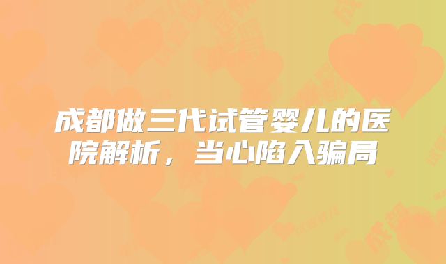 成都做三代试管婴儿的医院解析,当心陷入骗局