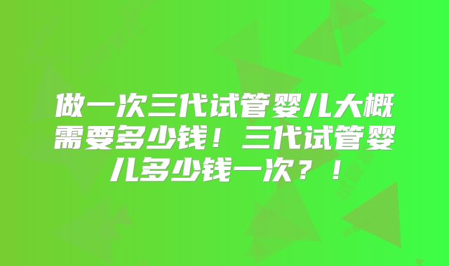 做一次三代试管婴儿大概需要多少钱!三代试管婴儿多少钱一次?!