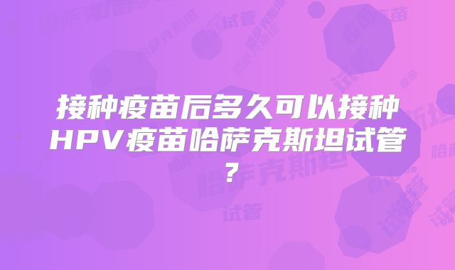 接种疫苗后多久可以接种HPV疫苗哈萨克斯坦试管?