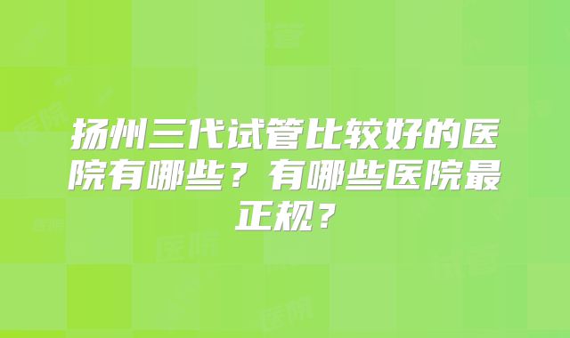 扬州三代试管比较好的医院有哪些？有哪些医院最正规？
