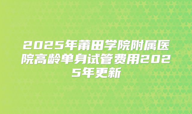2025年莆田学院附属医院高龄单身试管费用2025年更新
