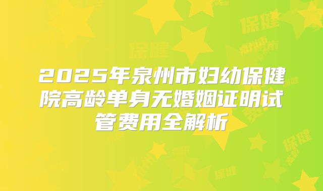 2025年泉州市妇幼保健院高龄单身无婚姻证明试管费用全解析