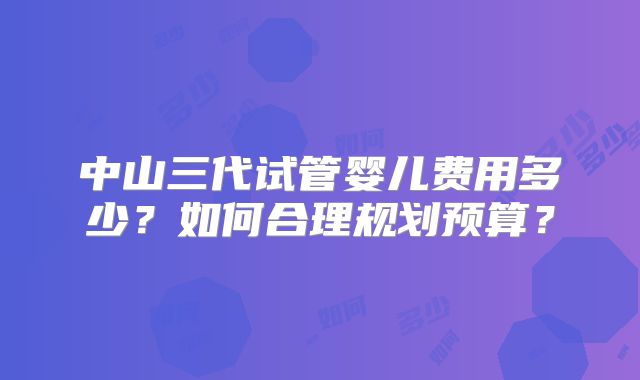 中山三代试管婴儿费用多少?如何合理规划预算?