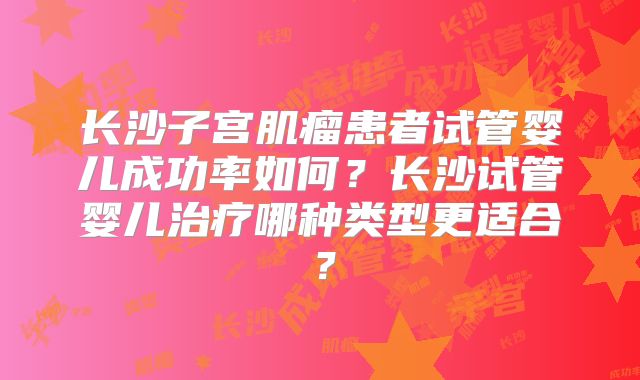 长沙子宫肌瘤患者试管婴儿成功率如何?长沙试管婴儿治疗哪种类型更适合?