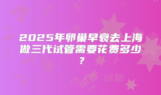 2025年卵巢早衰去上海做三代试管需要花费多少?