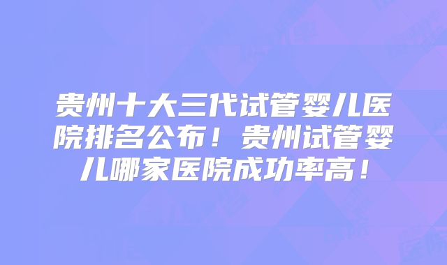 贵州十大三代试管婴儿医院排名公布!贵州试管婴儿哪家医院成功率高!