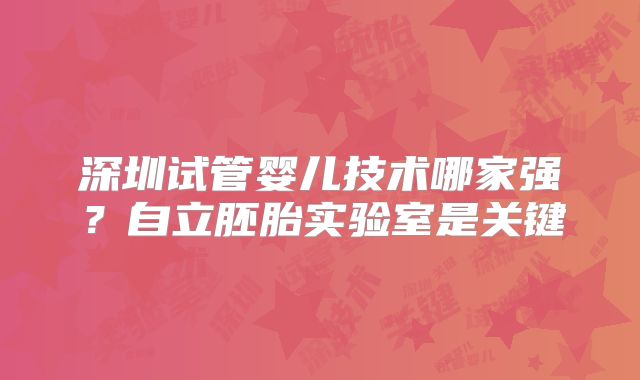 深圳试管婴儿技术哪家强?自立胚胎实验室是关键