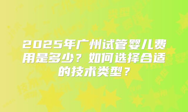 2025年广州试管婴儿费用是多少?如何选择合适的技术类型?