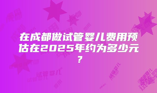 在成都做试管婴儿费用预估在2025年约为多少元？