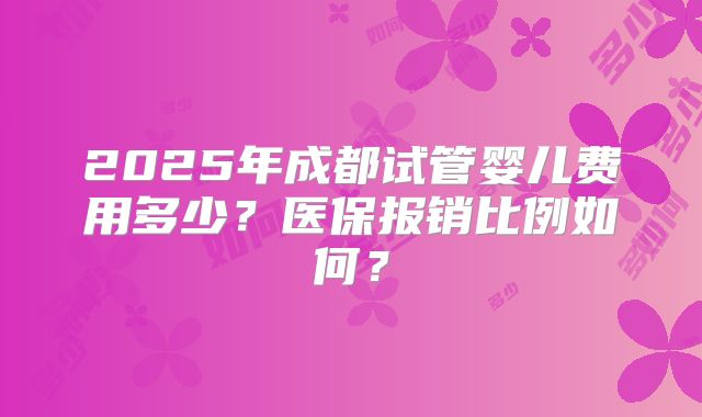 2025年成都试管婴儿费用多少?医保报销比例如何?