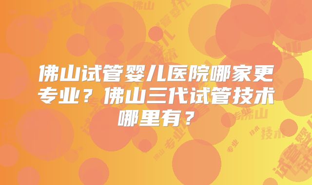 佛山试管婴儿医院哪家更专业?佛山三代试管技术哪里有?