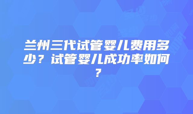 兰州三代试管婴儿费用多少?试管婴儿成功率如何?