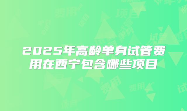 2025年高龄单身试管费用在西宁包含哪些项目