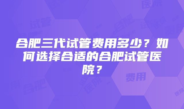 合肥三代试管费用多少?如何选择合适的合肥试管医院?