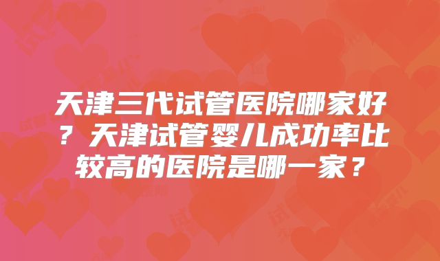 天津三代试管医院哪家好？天津试管婴儿成功率比较高的医院是哪一家？