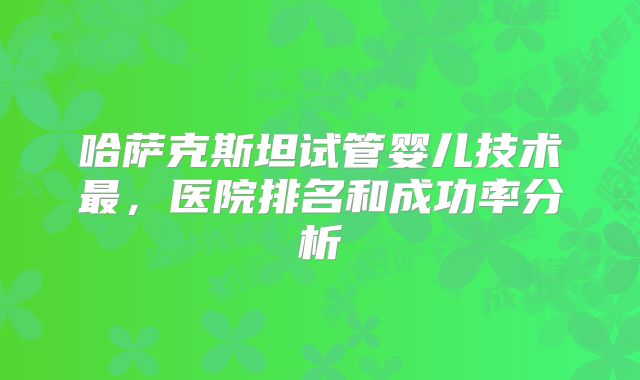 哈萨克斯坦试管婴儿技术最,医院排名和成功率分析