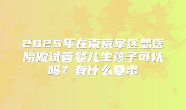2025年在南京军区总医院做试管婴儿生孩子可以吗？有什么要求