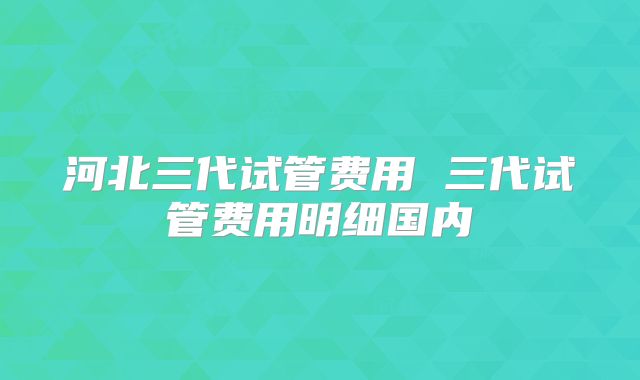 河北三代试管费用 三代试管费用明细国内