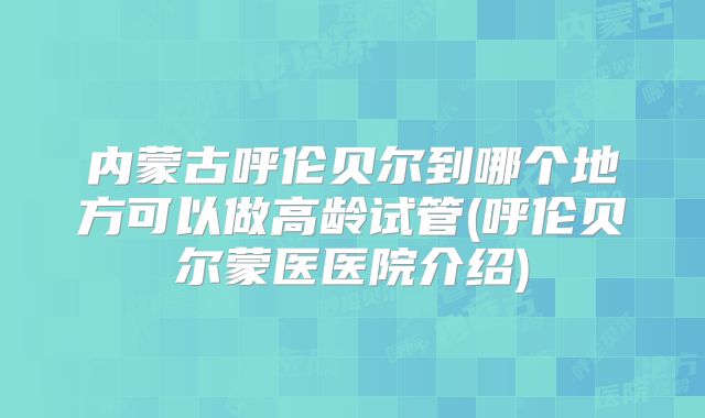 内蒙古呼伦贝尔到哪个地方可以做高龄试管(呼伦贝尔蒙医医院介绍)