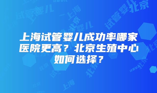 上海试管婴儿成功率哪家医院更高?北京生殖中心如何选择?