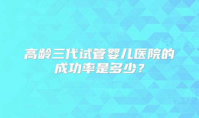 高龄三代试管婴儿医院的成功率是多少？
