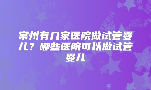 常州有几家医院做试管婴儿?哪些医院可以做试管婴儿