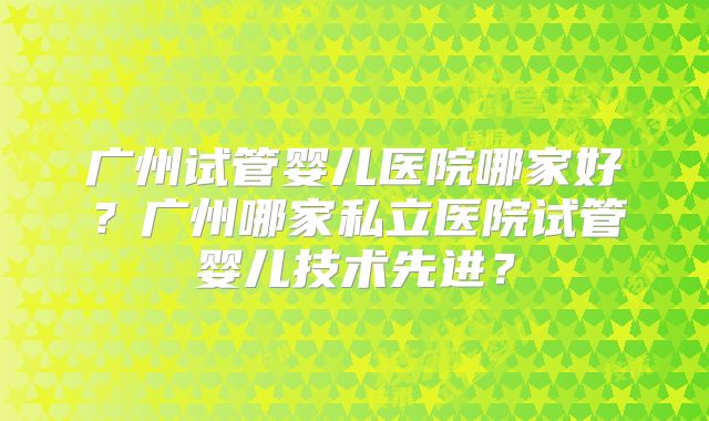 广州试管婴儿医院哪家好?广州哪家私立医院试管婴儿技术先进?