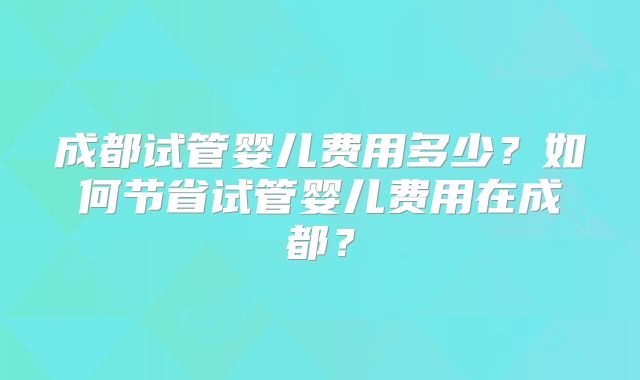 成都试管婴儿费用多少？如何节省试管婴儿费用在成都？