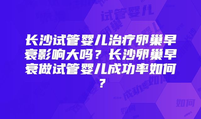 长沙试管婴儿治疗卵巢早衰影响大吗?长沙卵巢早衰做试管婴儿成功率如何?