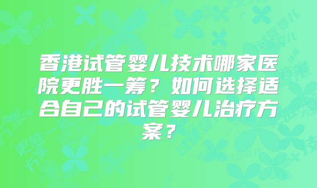 香港试管婴儿技术哪家医院更胜一筹?如何选择适合自己的试管婴儿治疗方案?