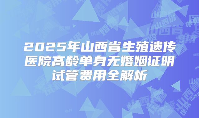 2025年山西省生殖遗传医院高龄单身无婚姻证明试管费用全解析