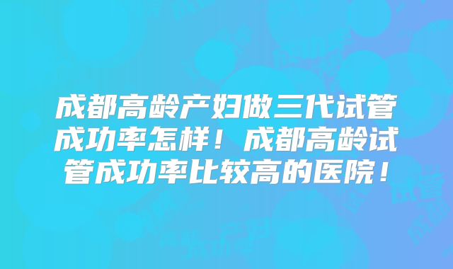 成都高龄产妇做三代试管成功率怎样!成都高龄试管成功率比较高的医院!