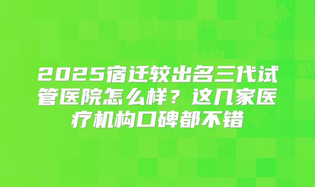 2025宿迁较出名三代试管医院怎么样?这几家医疗机构口碑都不错