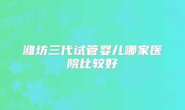 潍坊三代试管婴儿哪家医院比较好