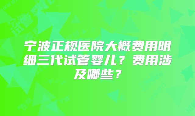 宁波正规医院大概费用明细三代试管婴儿？费用涉及哪些？