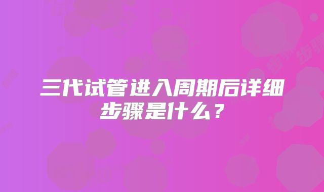 三代试管进入周期后详细步骤是什么?
