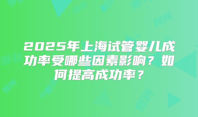 2025年上海试管婴儿成功率受哪些因素影响？如何提高成功率？