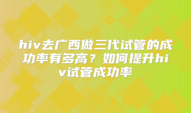 hiv去广西做三代试管的成功率有多高?如何提升hiv试管成功率