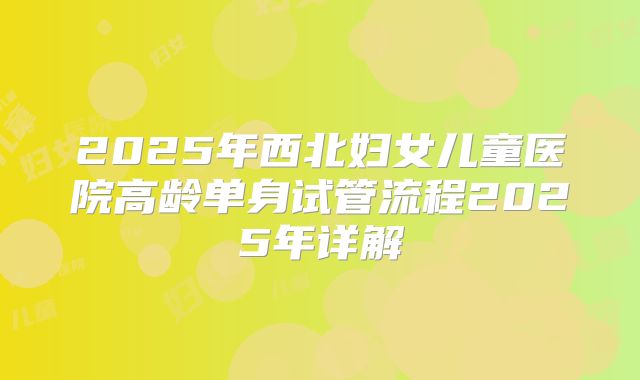 2025年西北妇女儿童医院高龄单身试管流程2025年详解