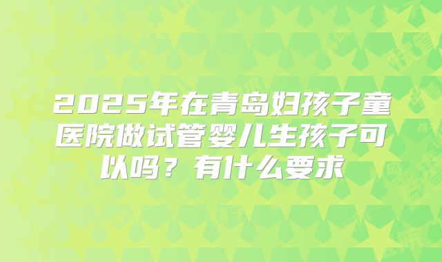 2025年在青岛妇孩子童医院做试管婴儿生孩子可以吗？有什么要求