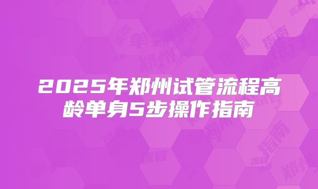 2025年郑州试管流程高龄单身5步操作指南
