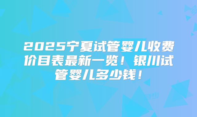 2025宁夏试管婴儿收费价目表最新一览!银川试管婴儿多少钱!