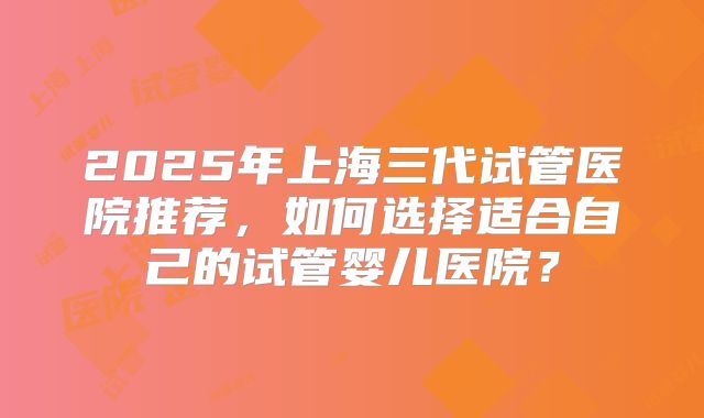 2025年上海三代试管医院推荐，如何选择适合自己的试管婴儿医院？