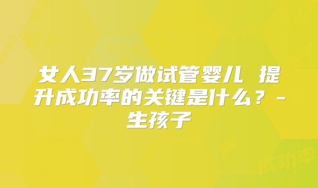 女人37岁做试管婴儿 提升成功率的关键是什么？-生孩子