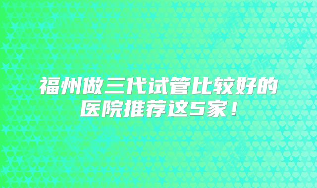 福州做三代试管比较好的医院推荐这5家！