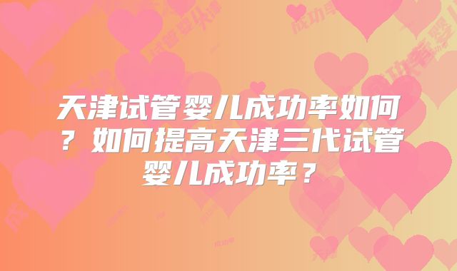 天津试管婴儿成功率如何？如何提高天津三代试管婴儿成功率？