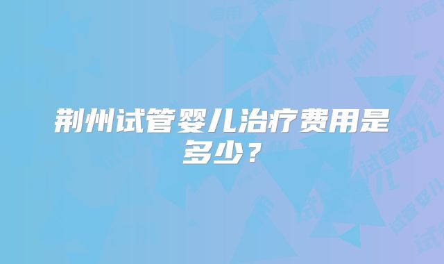 荆州试管婴儿治疗费用是多少？
